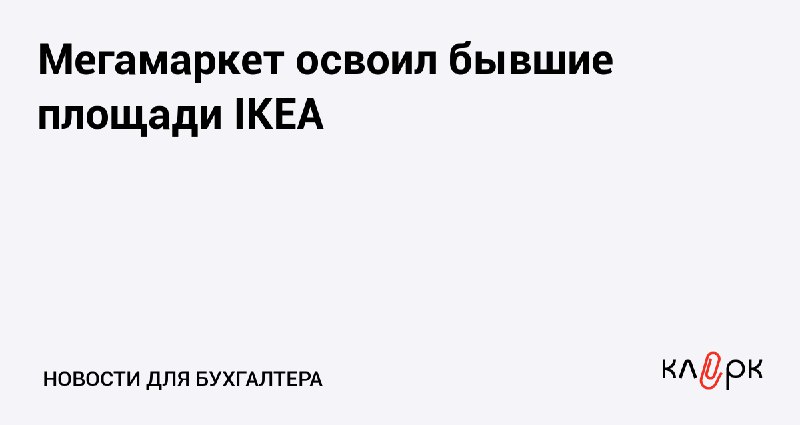 [Мегамаркет освоил бывшие площади IKEA](https://www.klerk.ru/buh/news/633208/)